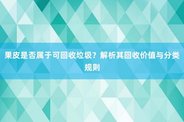 果皮是否属于可回收垃圾？解析其回收价值与分类规则